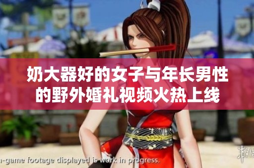 奶大器好的女子与年长男性的野外婚礼视频火热上线
