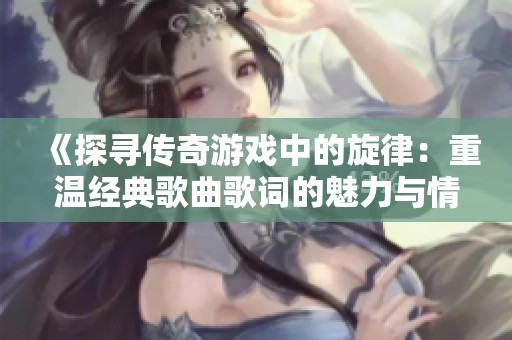 《探寻传奇游戏中的旋律：重温经典歌曲歌词的魅力与情感》