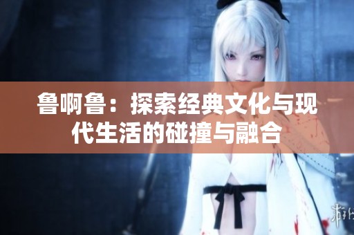 鲁啊鲁：探索经典文化与现代生活的碰撞与融合