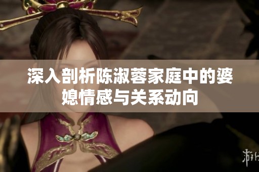 深入剖析陈淑蓉家庭中的婆媳情感与关系动向