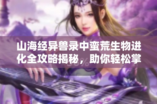 山海经异兽录中蛮荒生物进化全攻略揭秘，助你轻松掌握进化技巧