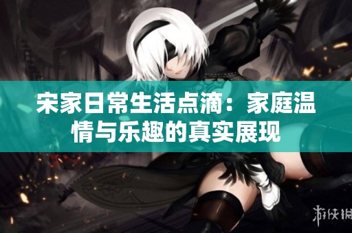 宋家日常生活点滴：家庭温情与乐趣的真实展现
