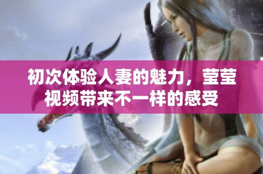 初次体验人妻的魅力，莹莹视频带来不一样的感受