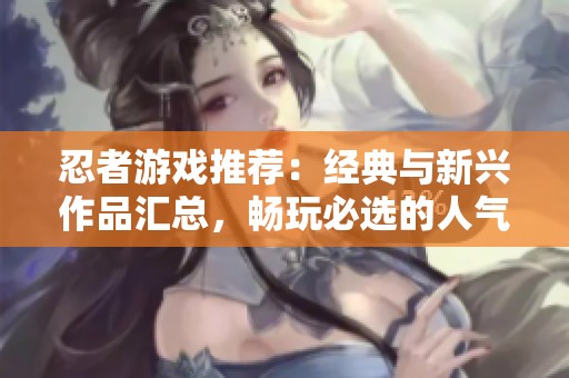 忍者游戏推荐：经典与新兴作品汇总，畅玩必选的人气忍者组游戏一览