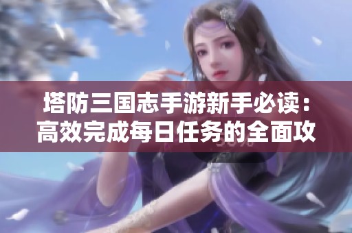塔防三国志手游新手必读：高效完成每日任务的全面攻略与技巧分享