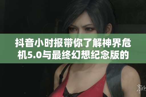 抖音小时报带你了解神界危机5.0与最终幻想纪念版的隐藏内容与精彩更新