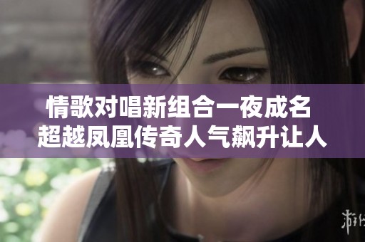 情歌对唱新组合一夜成名 超越凤凰传奇人气飙升让人耳目一新