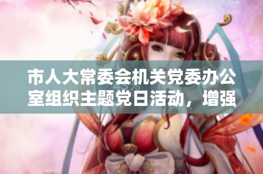 市人大常委会机关党委办公室组织主题党日活动，增强党员凝聚力与责任感