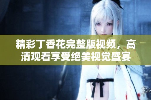 精彩丁香花完整版视频，高清观看享受绝美视觉盛宴