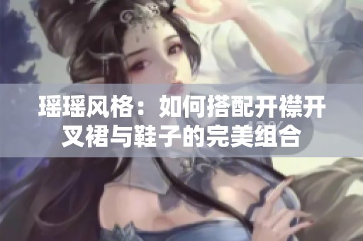 瑶瑶风格：如何搭配开襟开叉裙与鞋子的完美组合