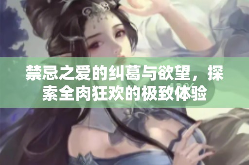 禁忌之爱的纠葛与欲望，探索全肉狂欢的极致体验