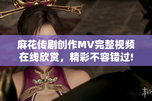 麻花传剧创作MV完整视频在线欣赏，精彩不容错过!