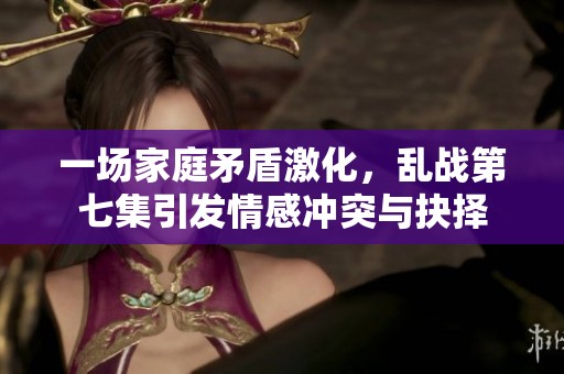 一场家庭矛盾激化，乱战第七集引发情感冲突与抉择