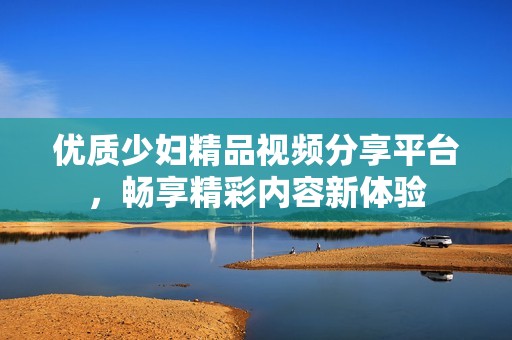 优质少妇精品视频分享平台，畅享精彩内容新体验