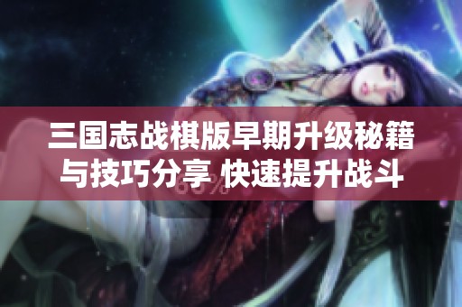 三国志战棋版早期升级秘籍与技巧分享 快速提升战斗力的全面攻略
