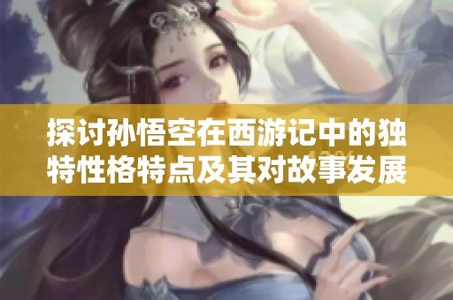 探讨孙悟空在西游记中的独特性格特点及其对故事发展的重要影响