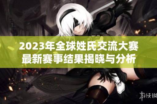 2023年全球姓氏交流大赛最新赛事结果揭晓与分析