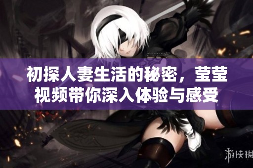 初探人妻生活的秘密，莹莹视频带你深入体验与感受