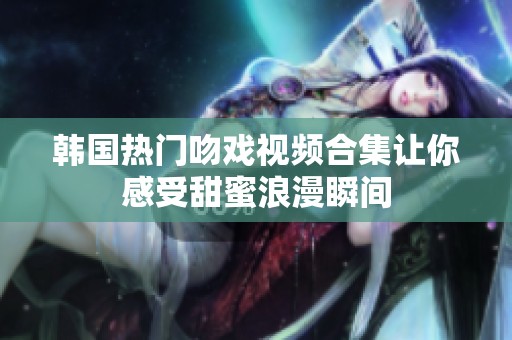 韩国热门吻戏视频合集让你感受甜蜜浪漫瞬间