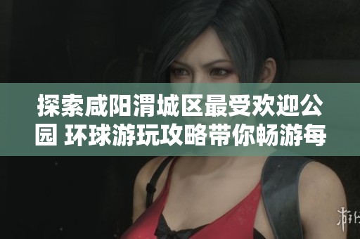 探索咸阳渭城区最受欢迎公园 环球游玩攻略带你畅游每个美丽角落