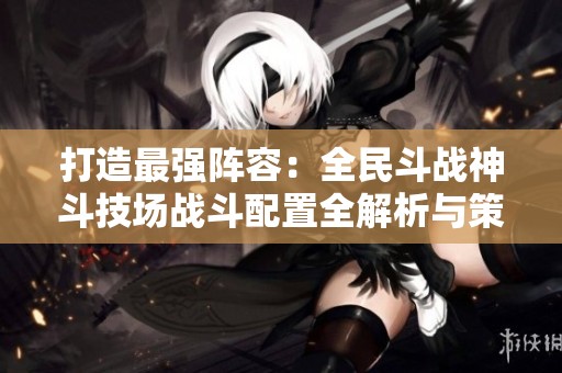 打造最强阵容：全民斗战神斗技场战斗配置全解析与策略指南