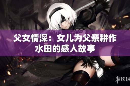 父女情深：女儿为父亲耕作水田的感人故事