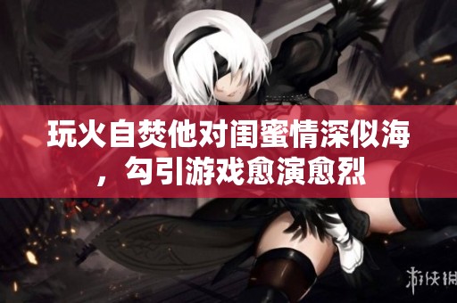 玩火自焚他对闺蜜情深似海，勾引游戏愈演愈烈