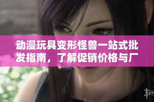 动漫玩具变形怪兽一站式批发指南，了解促销价格与厂家产地信息