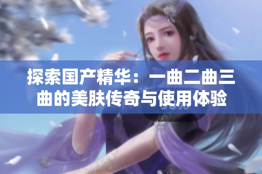 探索国产精华：一曲二曲三曲的美肤传奇与使用体验