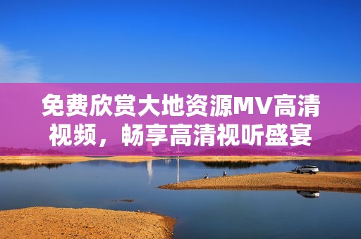 免费欣赏大地资源MV高清视频，畅享高清视听盛宴