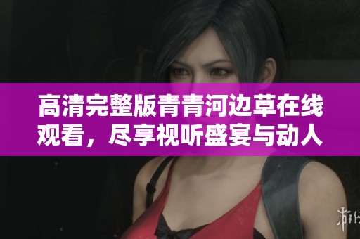高清完整版青青河边草在线观看，尽享视听盛宴与动人故事