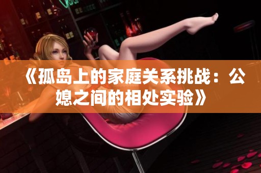 《孤岛上的家庭关系挑战：公媳之间的相处实验》