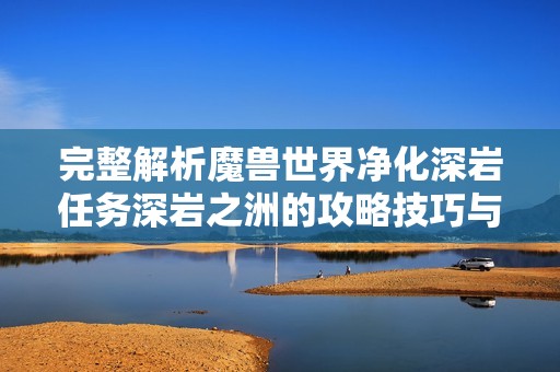 完整解析魔兽世界净化深岩任务深岩之洲的攻略技巧与步骤指南