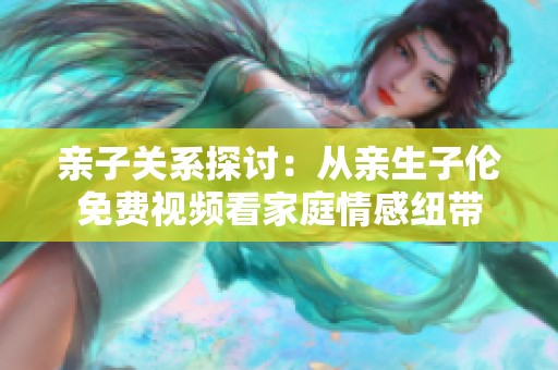 亲子关系探讨：从亲生子伦免费视频看家庭情感纽带