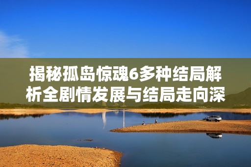 揭秘孤岛惊魂6多种结局解析全剧情发展与结局走向深入剖析