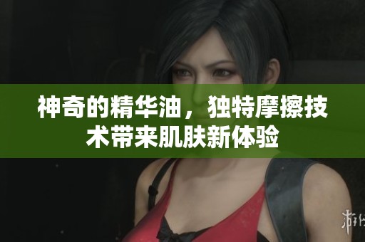 神奇的精华油，独特摩擦技术带来肌肤新体验