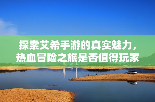 探索艾希手游的真实魅力，热血冒险之旅是否值得玩家们投入时间与精力？