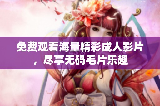 免费观看海量精彩成人影片，尽享无码毛片乐趣