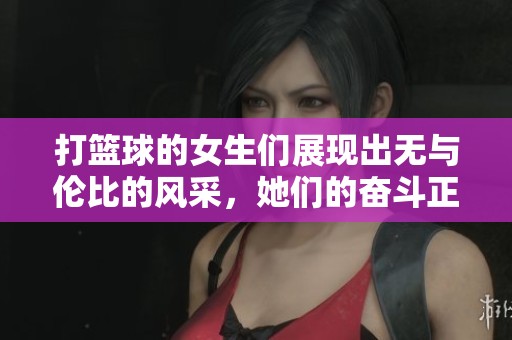 打篮球的女生们展现出无与伦比的风采，她们的奋斗正在重新定义这个运动的格局