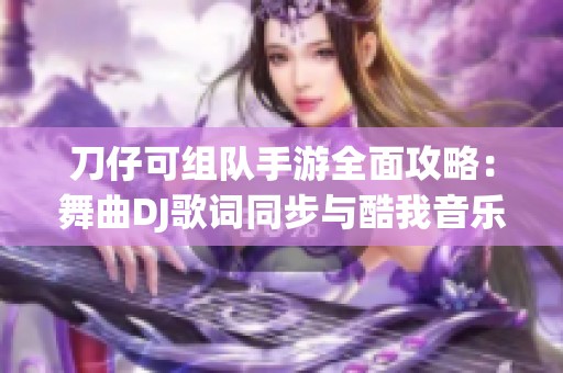 刀仔可组队手游全面攻略：舞曲DJ歌词同步与酷我音乐的独特体验分享