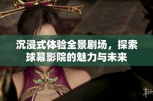 沉浸式体验全景剧场，探索球幕影院的魅力与未来
