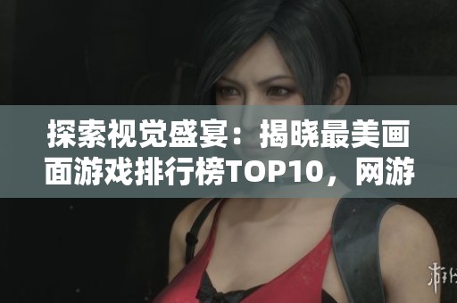 探索视觉盛宴：揭晓最美画面游戏排行榜TOP10，网游之中最震撼的视觉体验