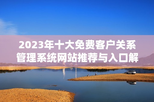 2023年十大免费客户关系管理系统网站推荐与入口解析