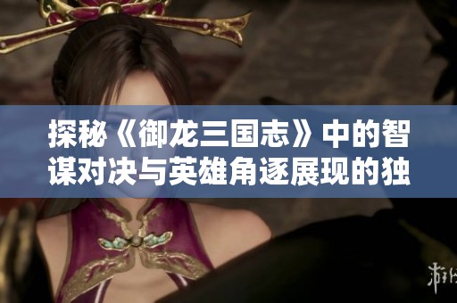 探秘《御龙三国志》中的智谋对决与英雄角逐展现的独特策略之美