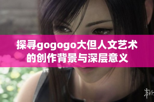探寻gogogo大但人文艺术的创作背景与深层意义