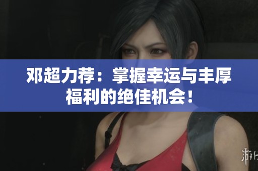 邓超力荐：掌握幸运与丰厚福利的绝佳机会！