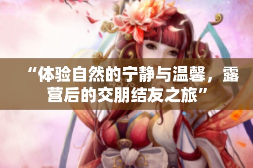 “体验自然的宁静与温馨，露营后的交朋结友之旅”
