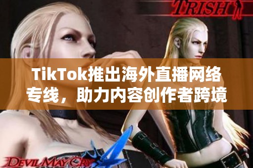 TikTok推出海外直播网络专线，助力内容创作者跨境连接