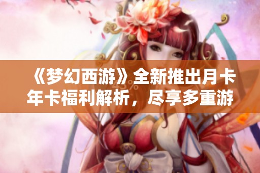 《梦幻西游》全新推出月卡年卡福利解析，尽享多重游戏福利与畅快体验
