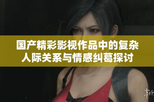 国产精彩影视作品中的复杂人际关系与情感纠葛探讨